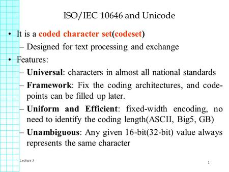 Lecture 3 1 ISO/IEC 10646 and Unicode It is a coded character set(codeset) –Designed for text processing and exchange Features: –Universal: characters.