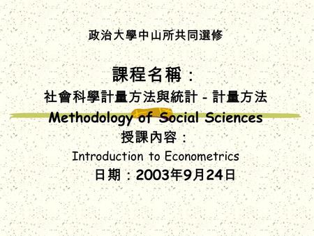 政治大學中山所共同選修 課程名稱： 社會科學計量方法與統計－計量方法 Methodology of Social Sciences 授課內容： Introduction to Econometrics 日期： 2003 年 9 月 24 日.