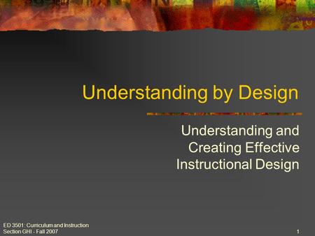 ED 3501: Curriculum and Instruction Section GHI - Fall 2007 1 Understanding by Design Understanding and Creating Effective Instructional Design.