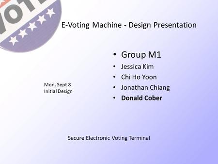 E-Voting Machine - Design Presentation Group M1 Jessica Kim Chi Ho Yoon Jonathan Chiang Donald Cober Mon. Sept 8 Initial Design Secure Electronic Voting.