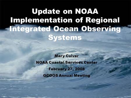 Update on NOAA Implementation of Regional Integrated Ocean Observing Systems Mary Culver NOAA Coastal Services Center February 27, 2008 GCOOS Annual Meeting.