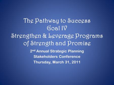 The Pathway to Success Goal IV Strengthen & Leverage Programs of Strength and Promise 2 nd Annual Strategic Planning Stakeholders Conference Thursday,
