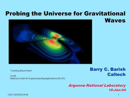 1 Probing the Universe for Gravitational Waves Barry C. Barish Caltech Argonne National Laboratory 16-Jan-04 Colliding Black Holes Credit: National Center.