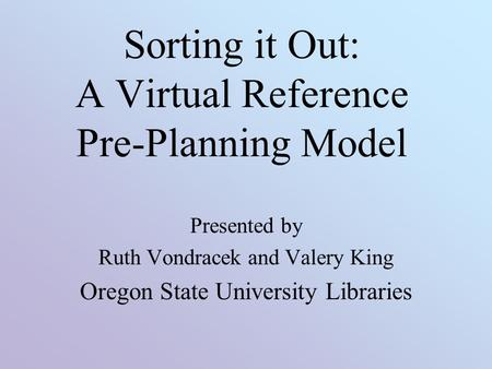 Sorting it Out: A Virtual Reference Pre-Planning Model Presented by Ruth Vondracek and Valery King Oregon State University Libraries.