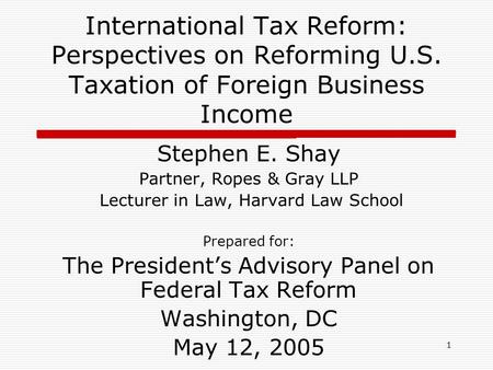 1 International Tax Reform: Perspectives on Reforming U.S. Taxation of Foreign Business Income Stephen E. Shay Partner, Ropes & Gray LLP Lecturer in Law,