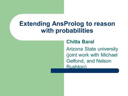 Extending AnsProlog to reason with probabilities Chitta Baral Arizona State university (joint work with Michael Gelfond, and Nelson Rushton)