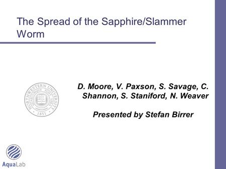 1 The Spread of the Sapphire/Slammer Worm D. Moore, V. Paxson, S. Savage, C. Shannon, S. Staniford, N. Weaver Presented by Stefan Birrer.