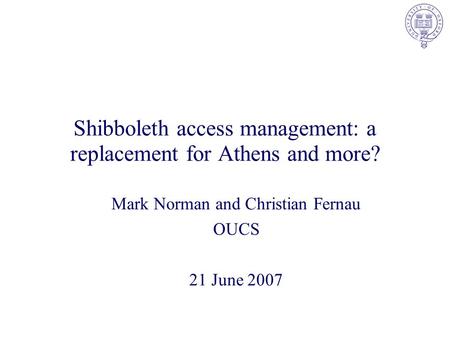 Shibboleth access management: a replacement for Athens and more? Mark Norman and Christian Fernau OUCS 21 June 2007.