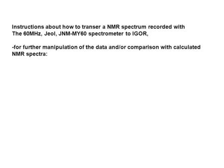 Instructions about how to transer a NMR spectrum recorded with The 60MHz, Jeol, JNM-MY60 spectrometer to IGOR, -for further manipulation of the data and/or.