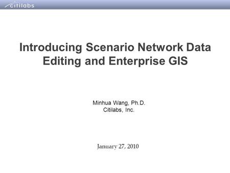 1 Introducing Scenario Network Data Editing and Enterprise GIS January 27, 2010 Minhua Wang, Ph.D. Citilabs, Inc.