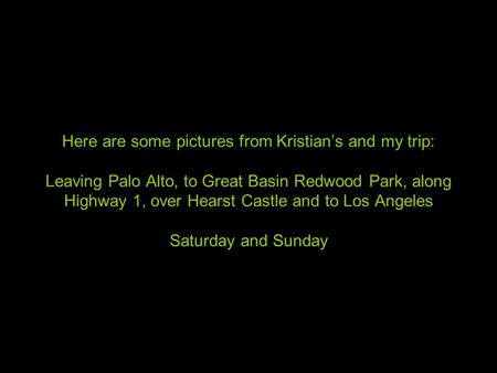 Here are some pictures from Kristian’s and my trip: Leaving Palo Alto, to Great Basin Redwood Park, along Highway 1, over Hearst Castle and to Los Angeles.