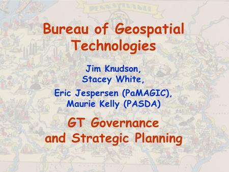 Bureau of Geospatial Technologies Jim Knudson, Stacey White, Eric Jespersen (PaMAGIC), Maurie Kelly (PASDA) GT Governance and Strategic Planning.
