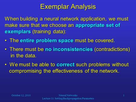 October 12, 2010Neural Networks Lecture 11: Setting Backpropagation Parameters 1 Exemplar Analysis When building a neural network application, we must.