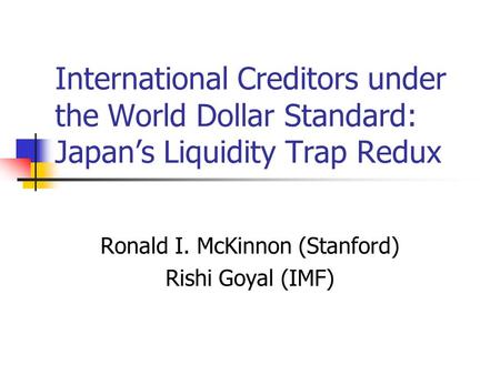International Creditors under the World Dollar Standard: Japan’s Liquidity Trap Redux Ronald I. McKinnon (Stanford) Rishi Goyal (IMF)