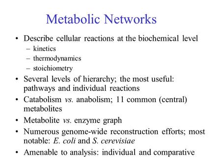Metabolic Networks Describe cellular reactions at the biochemical level –kinetics –thermodynamics –stoichiometry Several levels of hierarchy; the most.