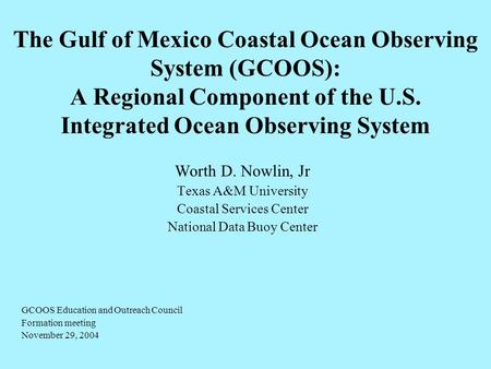 The Gulf of Mexico Coastal Ocean Observing System (GCOOS): A Regional Component of the U.S. Integrated Ocean Observing System Worth D. Nowlin, Jr Texas.