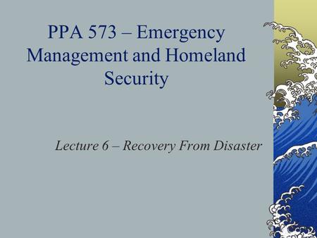 PPA 573 – Emergency Management and Homeland Security Lecture 6 – Recovery From Disaster.