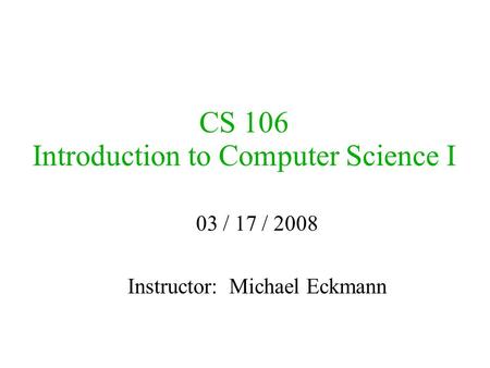 CS 106 Introduction to Computer Science I 03 / 17 / 2008 Instructor: Michael Eckmann.