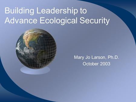 Building Leadership to Advance Ecological Security Mary Jo Larson, Ph.D. October 2003.