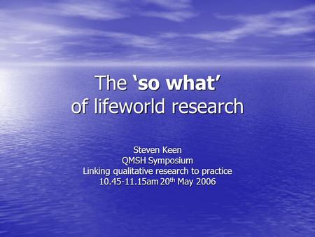 The ‘so what’ of lifeworld research Steven Keen QMSH Symposium Linking qualitative research to practice 10.45-11.15am 20 th May 2006.