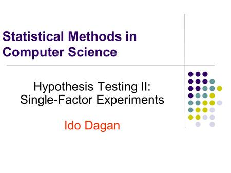 Statistical Methods in Computer Science Hypothesis Testing II: Single-Factor Experiments Ido Dagan.