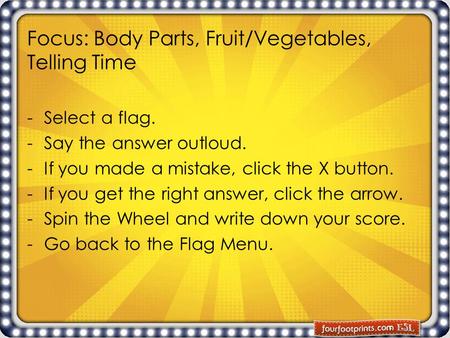 Focus: Body Parts, Fruit/Vegetables, Telling Time -Select a flag. -Say the answer outloud. -If you made a mistake, click the X button. -If you get the.