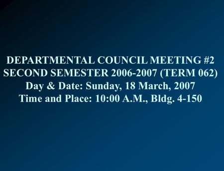 DEPARTMENTAL COUNCIL MEETING #2 SECOND SEMESTER 2006-2007 (TERM 062) Day & Date: Sunday, 18 March, 2007 Time and Place: 10:00 A.M., Bldg. 4-150.