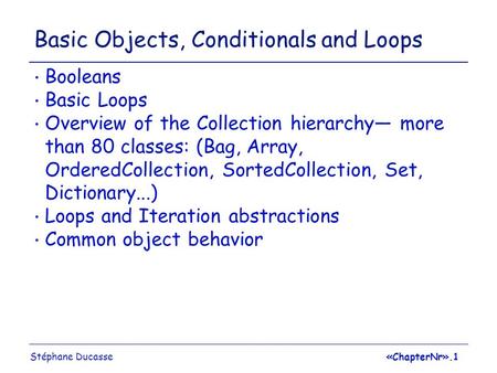 Stéphane Ducasse«ChapterNr».1 Basic Objects, Conditionals and Loops Booleans Basic Loops Overview of the Collection hierarchy— more than 80 classes: (Bag,