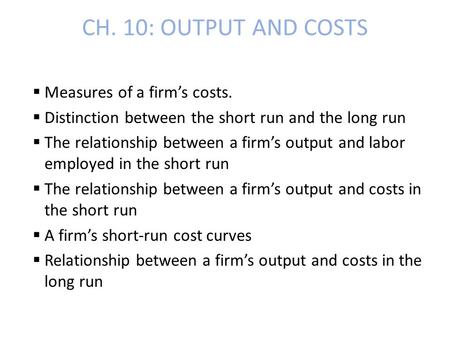 CH. 10: OUTPUT AND COSTS  Measures of a firm’s costs.  Distinction between the short run and the long run  The relationship between a firm’s output.