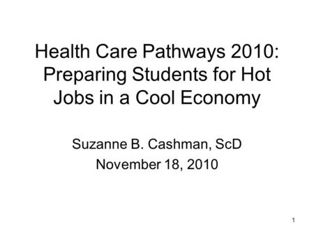 1 Health Care Pathways 2010: Preparing Students for Hot Jobs in a Cool Economy Suzanne B. Cashman, ScD November 18, 2010.