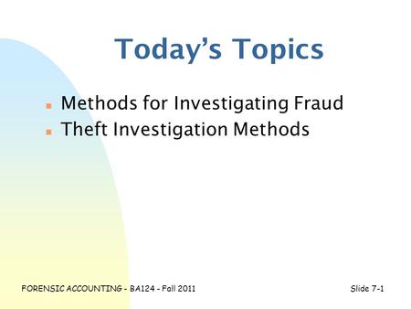 FORENSIC ACCOUNTING - BA124 - Fall 2011Slide 7-1 Today’s Topics n Methods for Investigating Fraud n Theft Investigation Methods.