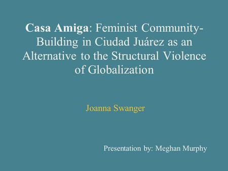 Casa Amiga: Feminist Community- Building in Ciudad Juárez as an Alternative to the Structural Violence of Globalization Joanna Swanger Presentation by: