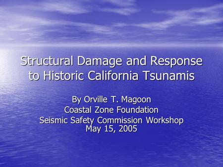 Structural Damage and Response to Historic California Tsunamis By Orville T. Magoon Coastal Zone Foundation Seismic Safety Commission Workshop May 15,