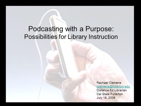 Podcasting with a Purpose: Possibilities for Library Instruction Rachael Clemens Distance Ed Librarian Cal State Fullerton July.