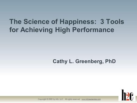 The Science of Happiness: 3 Tools for Achieving High Performance Copyright © 2009 by h2c, LLC. All rights reserved. www.h2cleadership.com Cathy L. Greenberg,