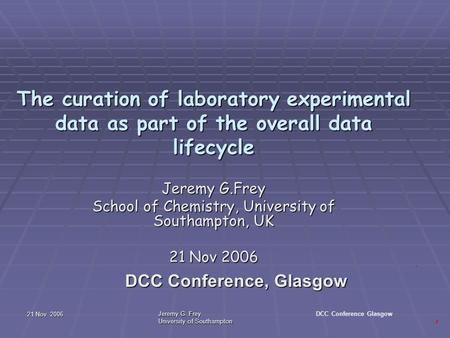 21 Nov 2006 Jeremy G. Frey University of Southampton DCC Conference Glasgow The curation of laboratory experimental data as part of the overall data lifecycle.