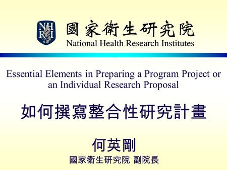 Essential Elements in Preparing a Program Project or an Individual Research Proposal 如何撰寫整合性研究計畫 何英剛 國家衛生研究院 副院長.