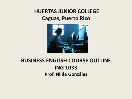 HUERTAS JUNIOR COLLEGE Caguas, Puerto Rico BUSINESS ENGLISH COURSE OUTLINE ING 1033 Prof. Nilda González.