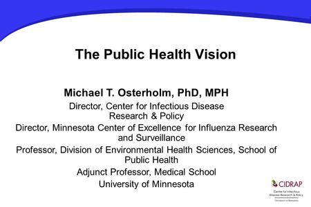 The Public Health Vision Michael T. Osterholm, PhD, MPH Director, Center for Infectious Disease Research & Policy Director, Minnesota Center of Excellence.