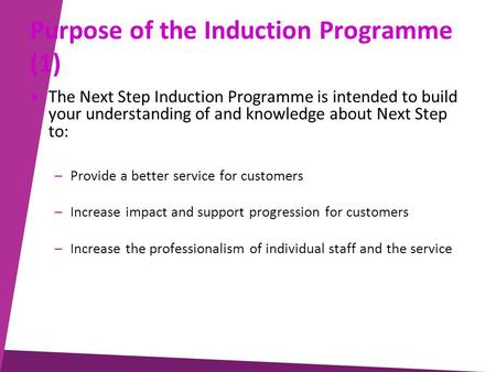 Purpose of the Induction Programme (1) The Next Step Induction Programme is intended to build your understanding of and knowledge about Next Step to: –Provide.