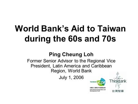 World Bank’s Aid to Taiwan during the 60s and 70s Ping Cheung Loh Former Senior Advisor to the Regional Vice President, Latin America and Caribbean Region,
