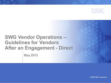 Bringing our values to life © 2005 IBM Corporation SWG Vendor Operations – Guidelines for Vendors After an Engagement - Direct May 2015.