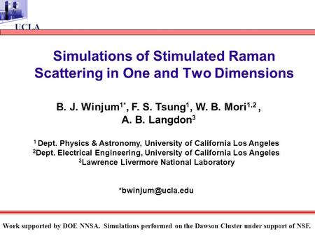 UCLA Simulations of Stimulated Raman Scattering in One and Two Dimensions B. J. Winjum 1*, F. S. Tsung 1, W. B. Mori 1,2, A. B. Langdon 3 1 Dept. Physics.