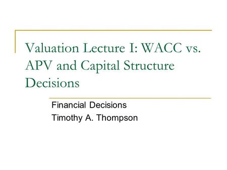 Valuation Lecture I: WACC vs. APV and Capital Structure Decisions Financial Decisions Timothy A. Thompson.