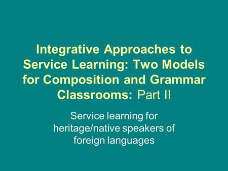 Integrative Approaches to Service Learning: Two Models for Composition and Grammar Classrooms: Part II Service learning for heritage/native speakers of.