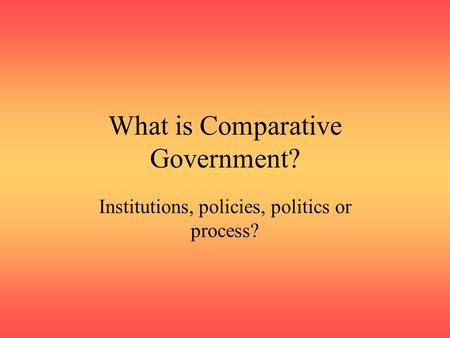 What is Comparative Government? Institutions, policies, politics or process?