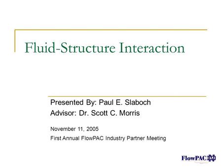 Fluid-Structure Interaction Presented By: Paul E. Slaboch Advisor: Dr. Scott C. Morris November 11, 2005 First Annual FlowPAC Industry Partner Meeting.