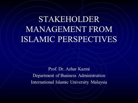 STAKEHOLDER MANAGEMENT FROM ISLAMIC PERSPECTIVES Prof. Dr. Azhar Kazmi Department of Business Administration International Islamic University Malaysia.