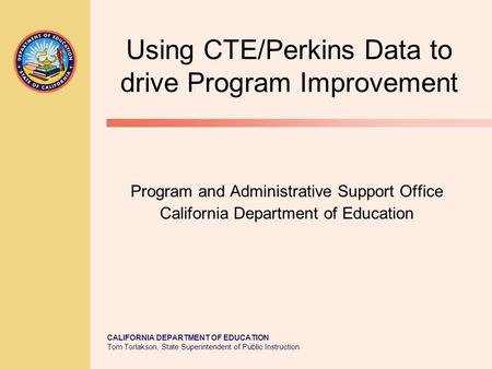 CALIFORNIA DEPARTMENT OF EDUCATION Tom Torlakson, State Superintendent of Public Instruction Using CTE/Perkins Data to drive Program Improvement Program.