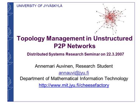 UNIVERSITY OF JYVÄSKYLÄ Topology Management in Unstructured P2P Networks Distributed Systems Research Seminar on 22.3.2007 Annemari Auvinen, Research Student.